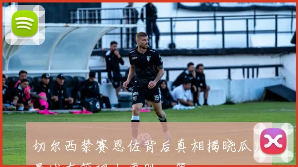 切尔西禁赛恩佐背后真相揭晓瓜帅曼城在管理上更胜一筹