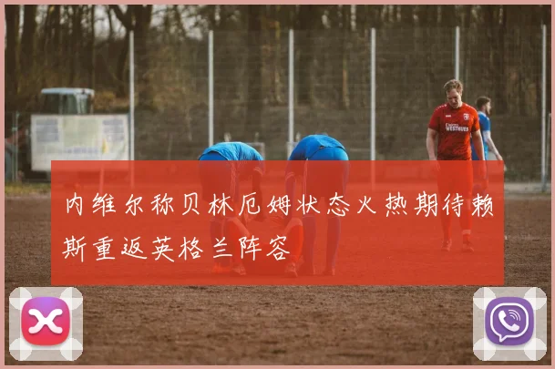 内维尔称贝林厄姆状态火热期待赖斯重返英格兰阵容