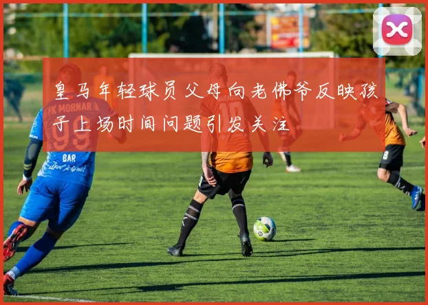 皇马年轻球员父母向老佛爷反映孩子上场时间问题引发关注