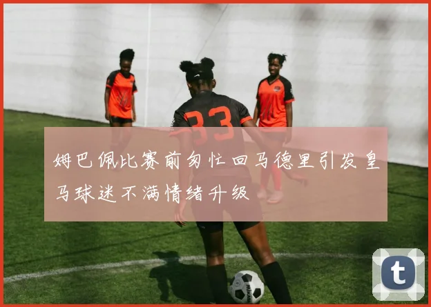 姆巴佩比赛前匆忙回马德里引发皇马球迷不满情绪升级
