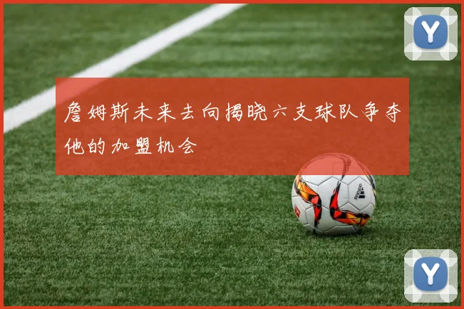 詹姆斯未来去向揭晓六支球队争夺他的加盟机会