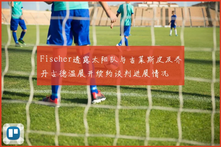 Fischer透露太阳队与吉莱斯皮及乔丹古德温展开续约谈判进展情况