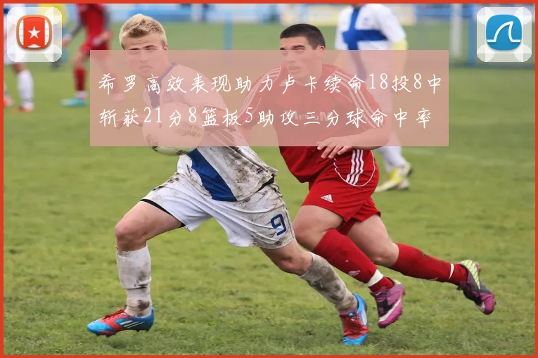 希罗高效表现助力卢卡续命18投8中斩获21分8篮板5助攻三分球命中率出色