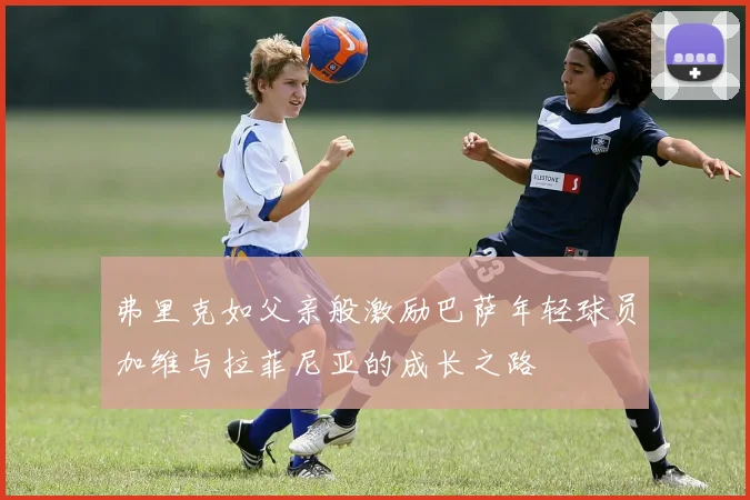 弗里克如父亲般激励巴萨年轻球员加维与拉菲尼亚的成长之路
