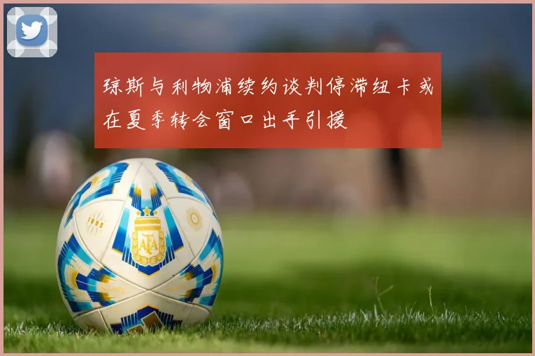 琼斯与利物浦续约谈判停滞纽卡或在夏季转会窗口出手引援