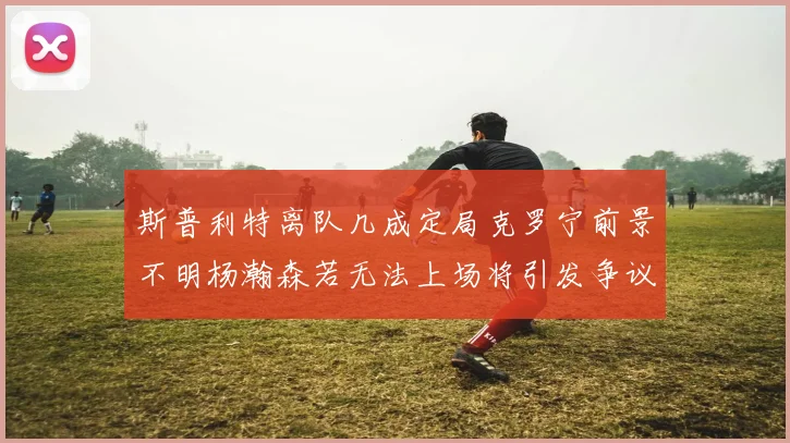 斯普利特离队几成定局克罗宁前景不明杨瀚森若无法上场将引发争议