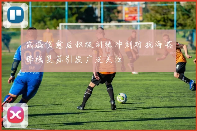 武磊伤愈后积极训练冲刺对抗海港锋线复苏引发广泛关注