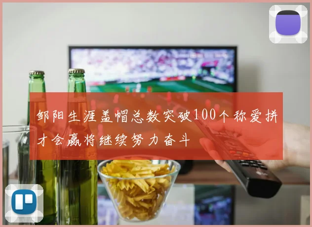 邹阳生涯盖帽总数突破100个称爱拼才会赢将继续努力奋斗