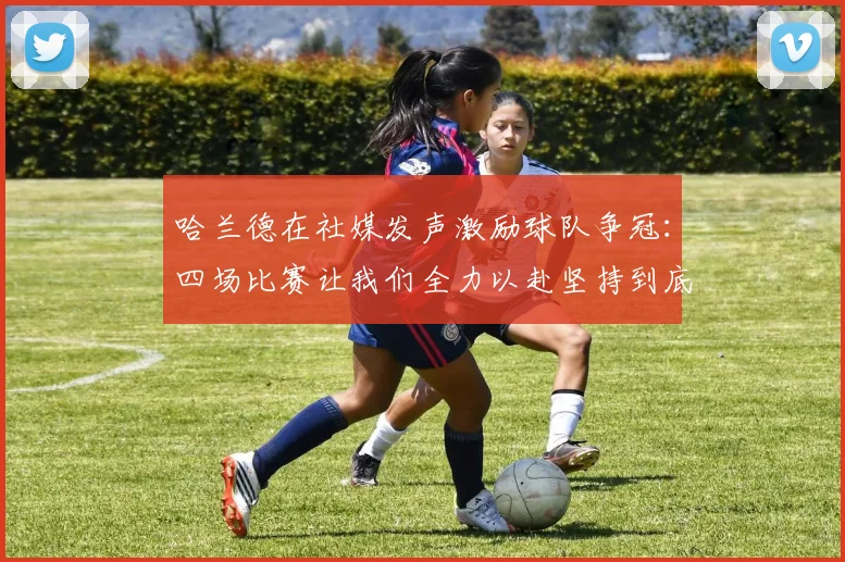 哈兰德在社媒发声激励球队争冠：四场比赛让我们全力以赴坚持到底